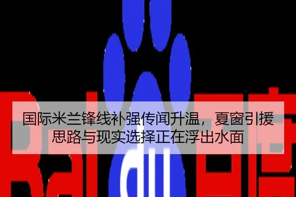 国际米兰锋线补强传闻升温，夏窗引援思路与现实选择正在浮出水面